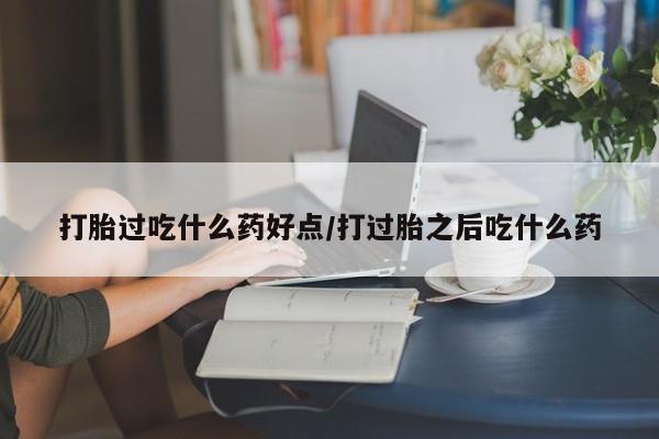 网上打胎药私人店,打胎药专卖打胎过吃什么药好点/打过胎之后吃什么药