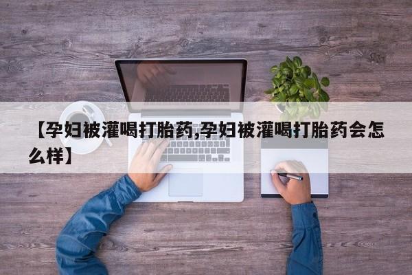 网上打胎药私人店,打胎药专卖【孕妇被灌喝打胎药,孕妇被灌喝打胎药会怎么样】