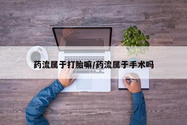 网上打胎药私人店,打胎药专卖药流属于打胎嘛/药流属于手术吗
