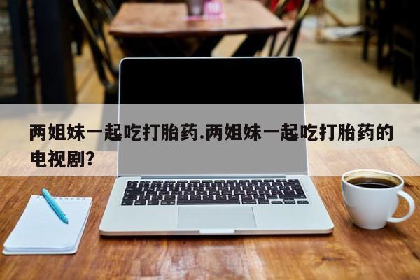 网上打胎药私人店,打胎药专卖两姐妹一起吃打胎药.两姐妹一起吃打胎药的电视剧？