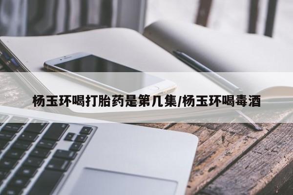网上打胎药私人店,打胎药专卖杨玉环喝打胎药是第几集/杨玉环喝毒酒