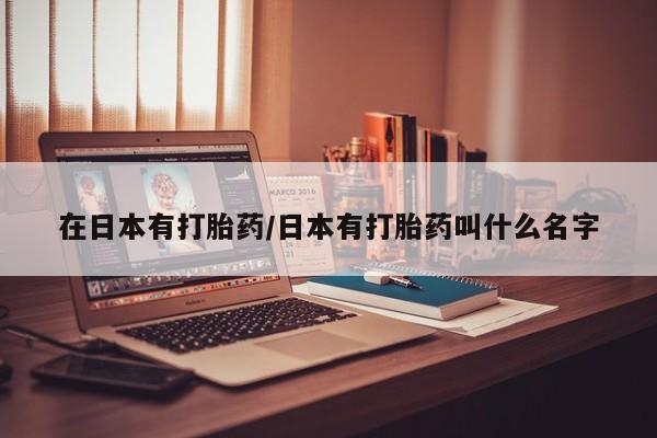 网上打胎药私人店,打胎药专卖在日本有打胎药/日本有打胎药叫什么名字
