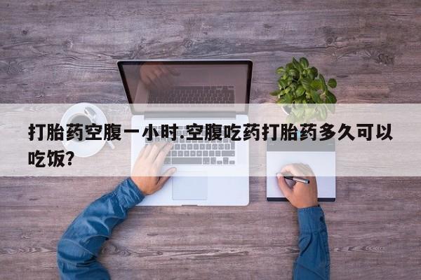网上打胎药私人店,打胎药专卖打胎药空腹一小时.空腹吃药打胎药多久可以吃饭？