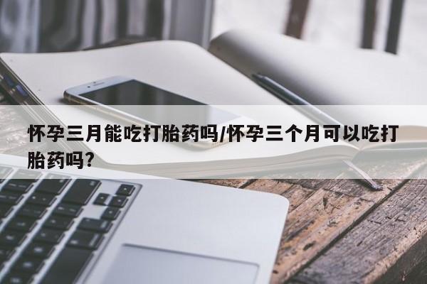 网上打胎药私人店,打胎药专卖怀孕三月能吃打胎药吗/怀孕三个月可以吃打胎药吗?