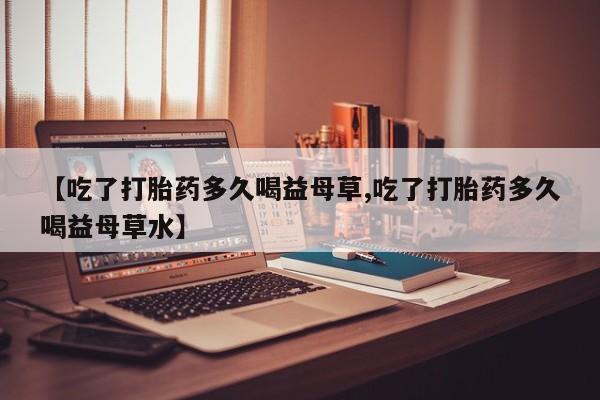 网上打胎药私人店,打胎药专卖【吃了打胎药多久喝益母草,吃了打胎药多久喝益母草水】