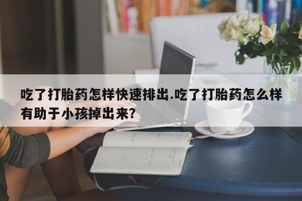 网上打胎药私人店,打胎药专卖吃了打胎药怎样快速排出.吃了打胎药怎么样有助于小孩掉出来？