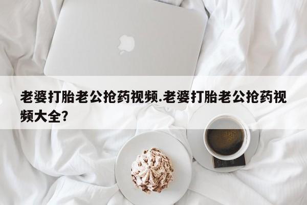 网上打胎药私人店,打胎药专卖老婆打胎老公抢药视频.老婆打胎老公抢药视频大全？