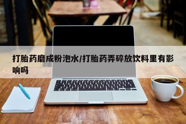 网上打胎药私人店,打胎药专卖打胎药磨成粉泡水/打胎药弄碎放饮料里有影响吗