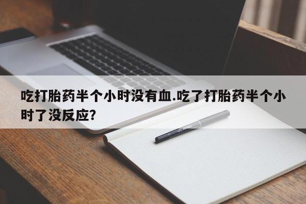 网上打胎药私人店,打胎药专卖吃打胎药半个小时没有血.吃了打胎药半个小时了没反应？