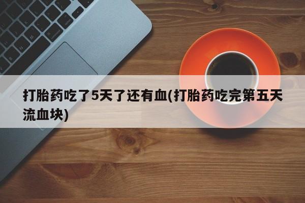 网上打胎药私人店,打胎药专卖打胎药吃了5天了还有血(打胎药吃完第五天流血块)