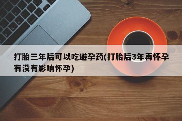网上打胎药私人店,打胎药专卖打胎三年后可以吃避孕药(打胎后3年再怀孕有没有影响怀孕)