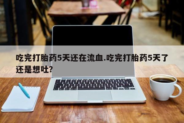 网上打胎药私人店,打胎药专卖吃完打胎药5天还在流血.吃完打胎药5天了还是想吐？