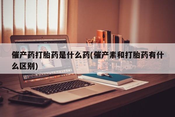 网上打胎药私人店,打胎药专卖催产药打胎药是什么药(催产素和打胎药有什么区别)