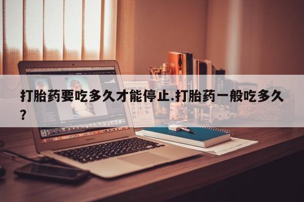 网上打胎药私人店,打胎药专卖打胎药要吃多久才能停止.打胎药一般吃多久？
