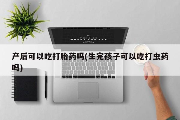 网上打胎药私人店,打胎药专卖产后可以吃打胎药吗(生完孩子可以吃打虫药吗)