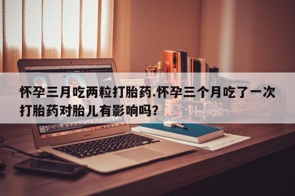 网上打胎药私人店,打胎药专卖怀孕三月吃两粒打胎药.怀孕三个月吃了一次打胎药对胎儿有影响吗？