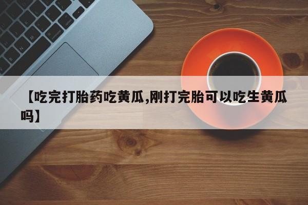 网上打胎药私人店,打胎药专卖【吃完打胎药吃黄瓜,刚打完胎可以吃生黄瓜吗】