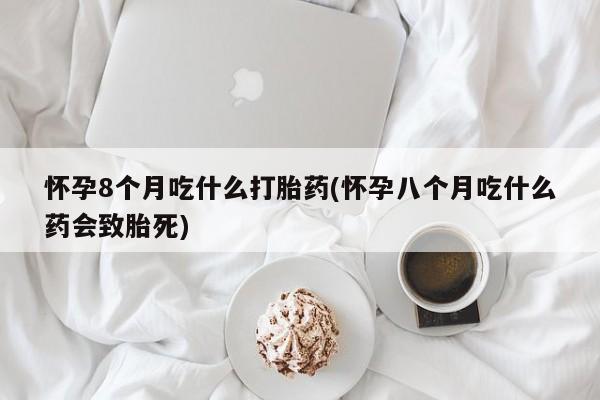 网上打胎药私人店,打胎药专卖怀孕8个月吃什么打胎药(怀孕八个月吃什么药会致胎死)