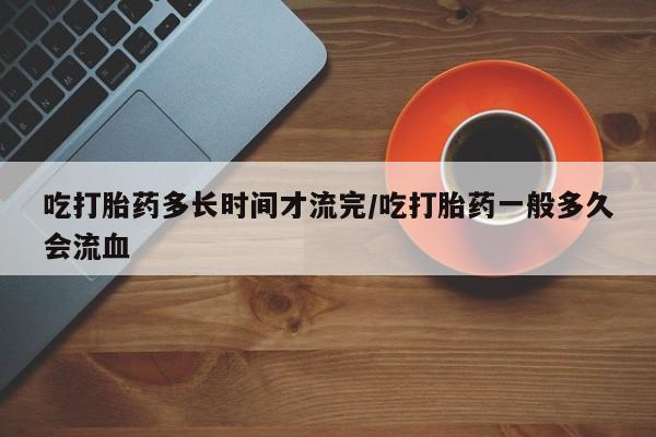 网上打胎药私人店,打胎药专卖吃打胎药多长时间才流完/吃打胎药一般多久会流血
