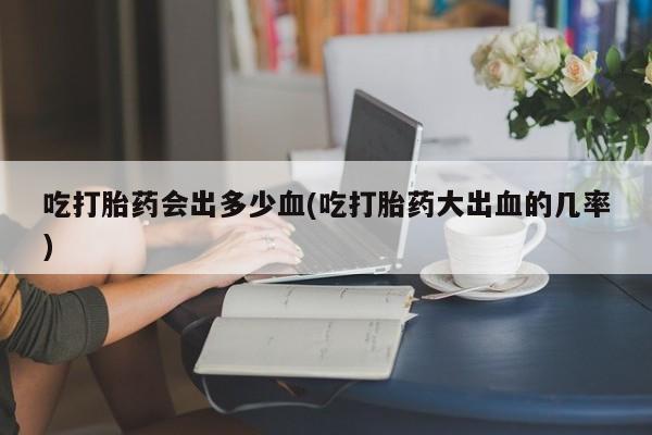 网上打胎药私人店,打胎药专卖吃打胎药会出多少血(吃打胎药大出血的几率)