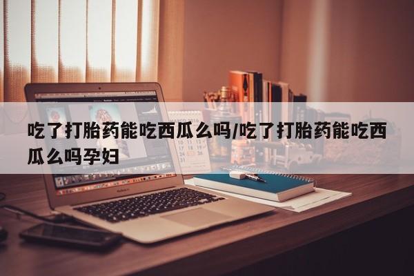 网上打胎药私人店,打胎药专卖吃了打胎药能吃西瓜么吗/吃了打胎药能吃西瓜么吗孕妇