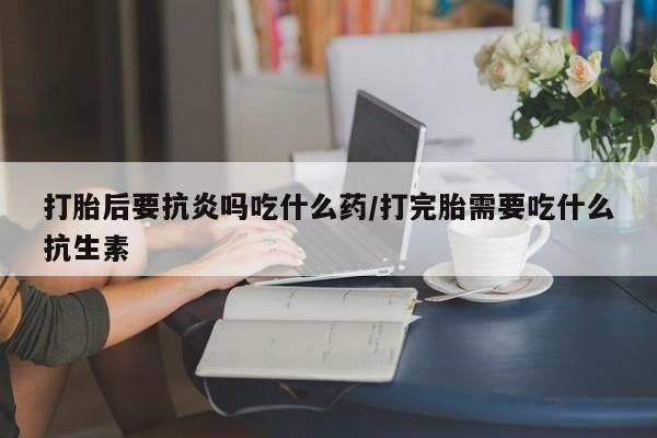 网上打胎药私人店,打胎药专卖打胎后要抗炎吗吃什么药/打完胎需要吃什么抗生素