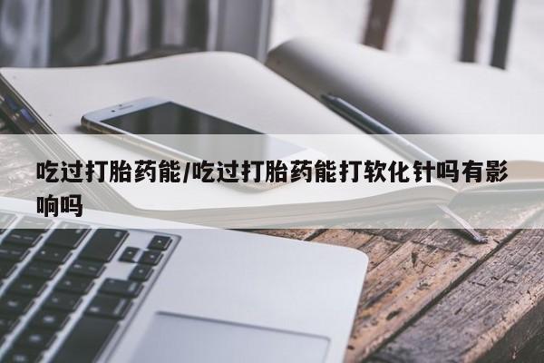 网上打胎药私人店,打胎药专卖吃过打胎药能/吃过打胎药能打软化针吗有影响吗