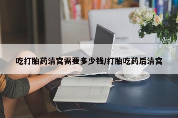 网上打胎药私人店,打胎药专卖吃打胎药清宫需要多少钱/打胎吃药后清宫