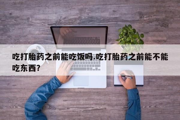 网上打胎药私人店,打胎药专卖吃打胎药之前能吃饭吗.吃打胎药之前能不能吃东西？
