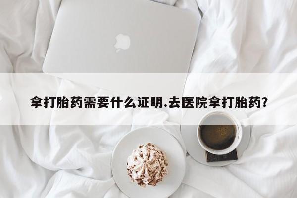 网上打胎药私人店,打胎药专卖拿打胎药需要什么证明.去医院拿打胎药？