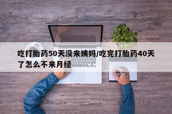 网上打胎药私人店,打胎药专卖吃打胎药50天没来姨妈/吃完打胎药40天了怎么不来月经