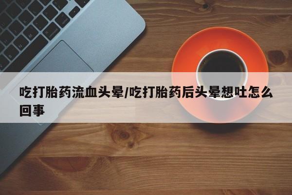 网上打胎药私人店,打胎药专卖吃打胎药流血头晕/吃打胎药后头晕想吐怎么回事