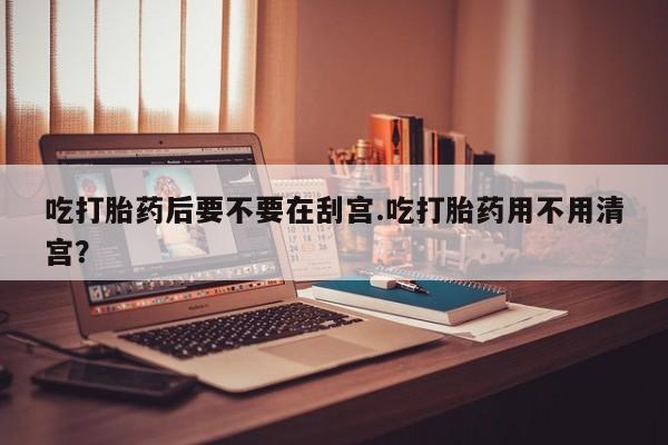网上打胎药私人店,打胎药专卖吃打胎药后要不要在刮宫.吃打胎药用不用清宫？