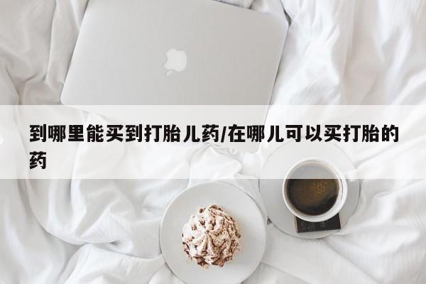 网上打胎药私人店,打胎药专卖到哪里能买到打胎儿药/在哪儿可以买打胎的药