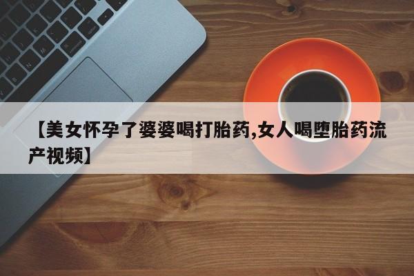 网上打胎药私人店,打胎药专卖【美女怀孕了婆婆喝打胎药,女人喝堕胎药流产视频】
