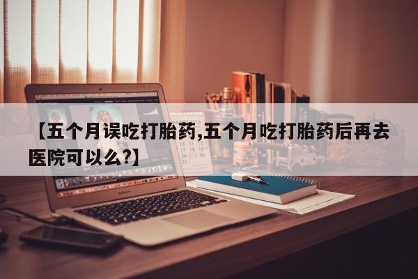 网上打胎药私人店,打胎药专卖【五个月误吃打胎药,五个月吃打胎药后再去医院可以么?】