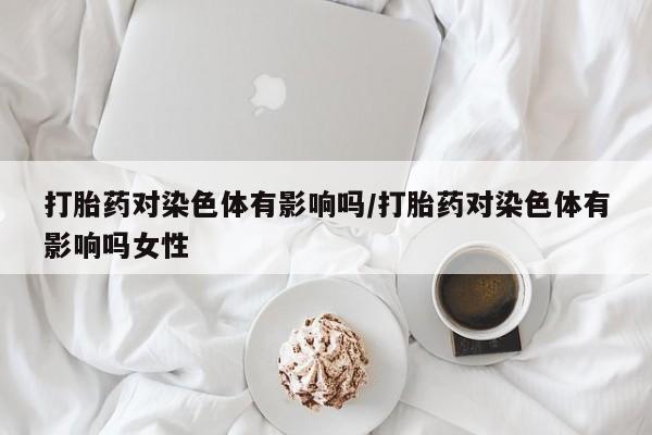 网上打胎药私人店,打胎药专卖打胎药对染色体有影响吗/打胎药对染色体有影响吗女性