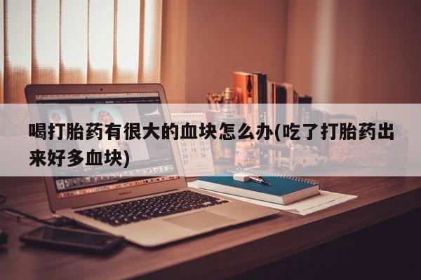 网上打胎药私人店,打胎药专卖喝打胎药有很大的血块怎么办(吃了打胎药出来好多血块)