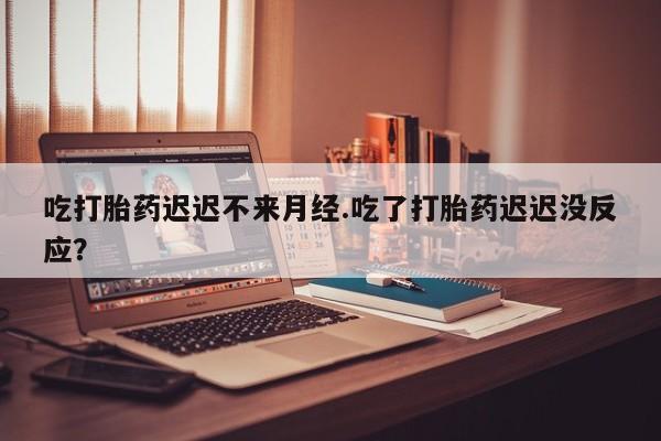 网上打胎药私人店,打胎药专卖吃打胎药迟迟不来月经.吃了打胎药迟迟没反应？