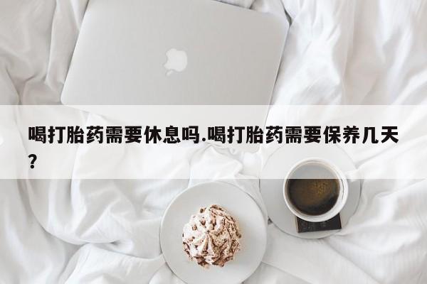 网上打胎药私人店,打胎药专卖喝打胎药需要休息吗.喝打胎药需要保养几天？