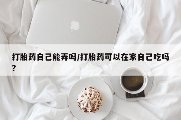 网上打胎药私人店,打胎药专卖打胎药自己能弄吗/打胎药可以在家自己吃吗?
