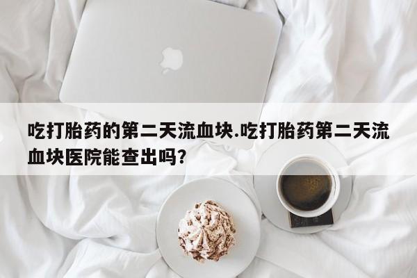 网上打胎药私人店,打胎药专卖吃打胎药的第二天流血块.吃打胎药第二天流血块医院能查出吗？