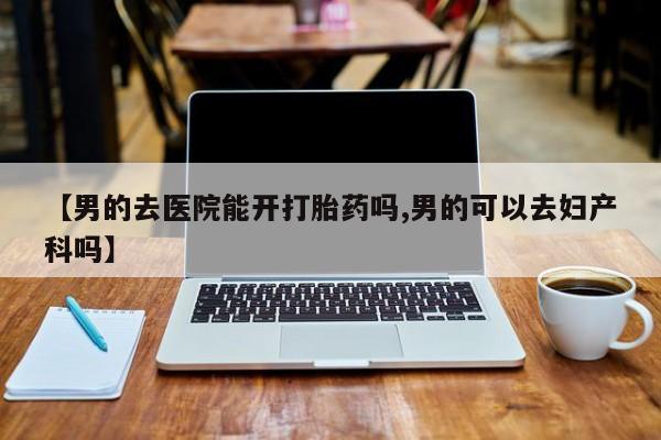 网上打胎药私人店,打胎药专卖【男的去医院能开打胎药吗,男的可以去妇产科吗】