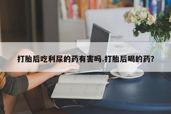 网上打胎药私人店,打胎药专卖打胎后吃利尿的药有害吗.打胎后喝的药？
