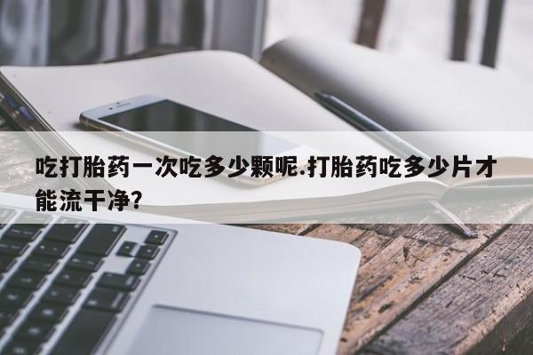 网上打胎药私人店,打胎药专卖吃打胎药一次吃多少颗呢.打胎药吃多少片才能流干净？