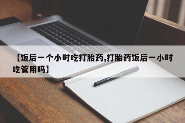 网上打胎药私人店,打胎药专卖【饭后一个小时吃打胎药,打胎药饭后一小时吃管用吗】