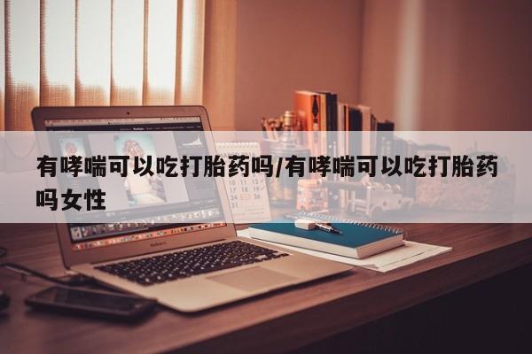 网上打胎药私人店,打胎药专卖有哮喘可以吃打胎药吗/有哮喘可以吃打胎药吗女性