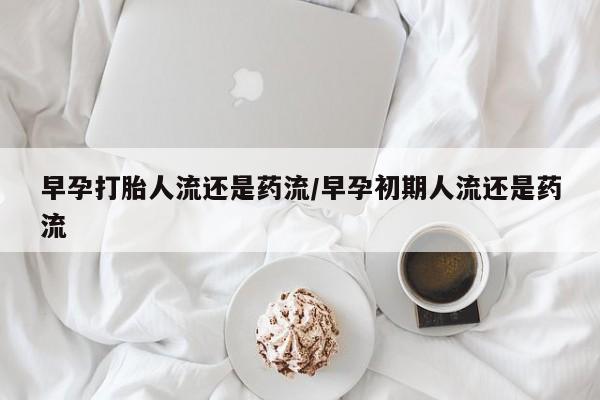 网上打胎药私人店,打胎药专卖早孕打胎人流还是药流/早孕初期人流还是药流