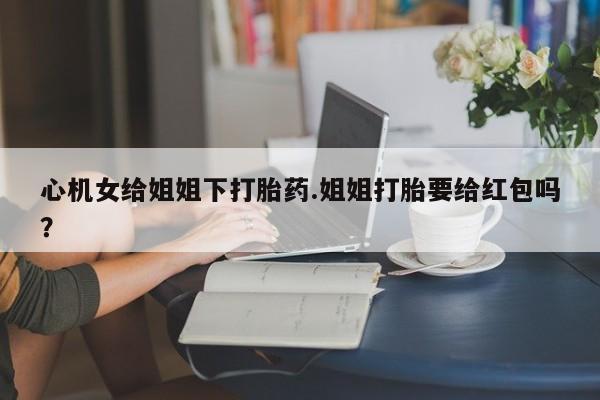 网上打胎药私人店,打胎药专卖心机女给姐姐下打胎药.姐姐打胎要给红包吗？