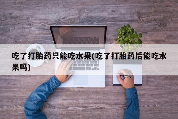 网上打胎药私人店,打胎药专卖吃了打胎药只能吃水果(吃了打胎药后能吃水果吗)